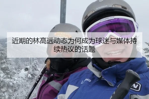 近期的林高远动态为何成为球迷与媒体持续热议的话题